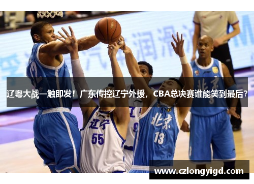 辽粤大战一触即发！广东传控辽宁外援，CBA总决赛谁能笑到最后？