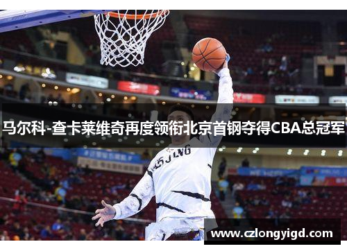 马尔科-查卡莱维奇再度领衔北京首钢夺得CBA总冠军